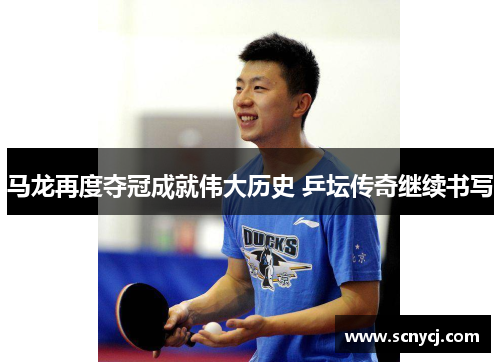 马龙再度夺冠成就伟大历史 乒坛传奇继续书写