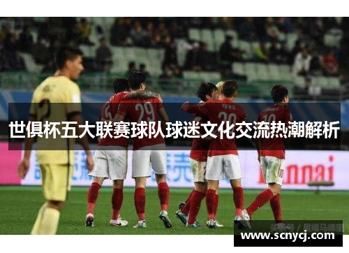 世俱杯五大联赛球队球迷文化交流热潮解析