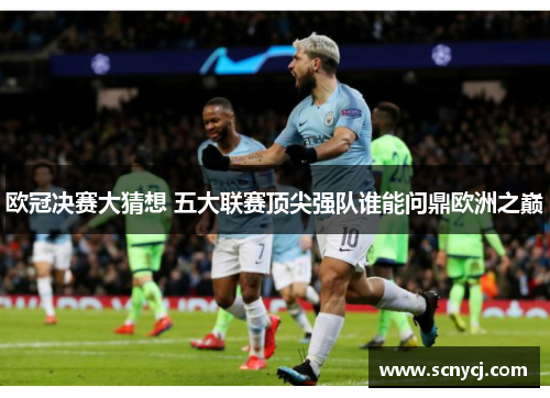 欧冠决赛大猜想 五大联赛顶尖强队谁能问鼎欧洲之巅